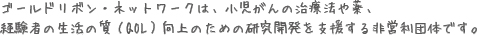 ゴールドリボン・ネットワークは、小児がんの治療法や薬、
経験者の生活の質（QOL）向上のための研究開発を支援する非営利団体です。