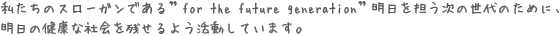 私たちのスローガンである”for the future generation”明日を担う次の世代のために、
明日の健康な社会を残せるよう活動しています。
