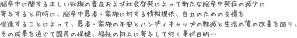 脳卒中に関する正しい知識の普及および社会啓発によって新たな脳卒中発症の減少に
寄与すると同時に、脳卒中患者・家族に対する情報提供、自立のための支援を
促進することによって、患者・家族の不安とハンディキャップの軽減と生活の質の改善を図り、
その成果を通じて国民の保健、福祉の向上に寄与して行く事が目的…